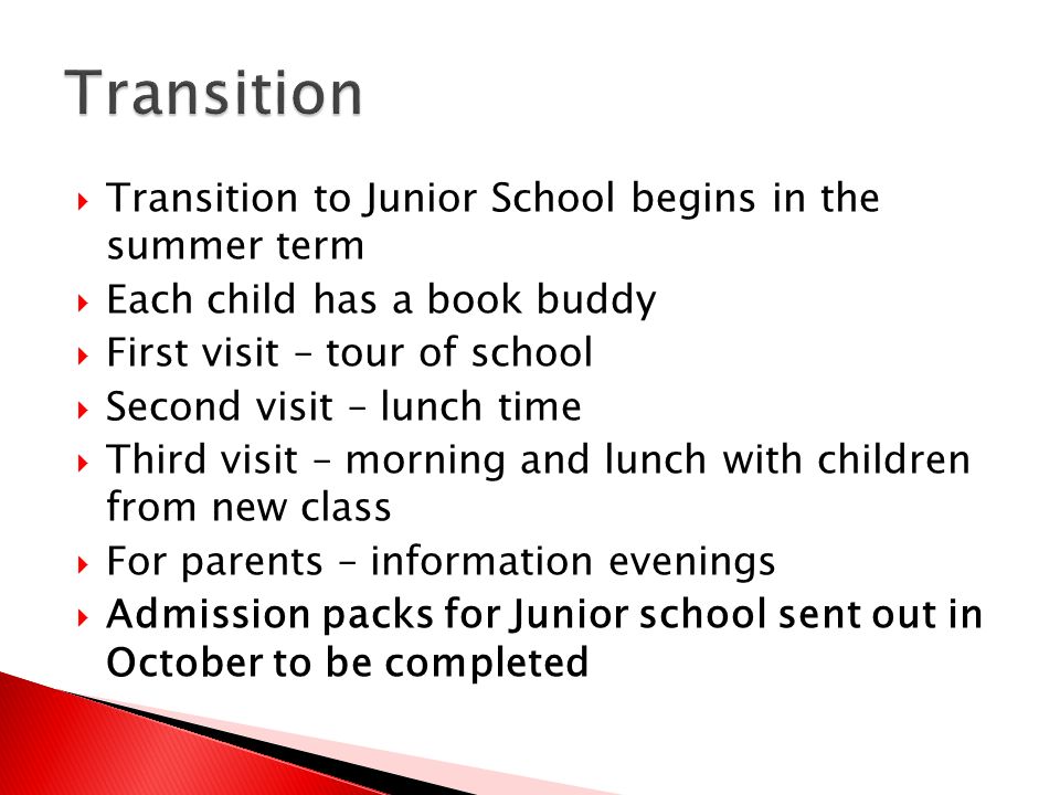 Transition to Junior School begins in the summer term  Each child has a book buddy  First visit – tour of school  Second visit – lunch time  Third visit – morning and lunch with children from new class  For parents – information evenings  Admission packs for Junior school sent out in October to be completed