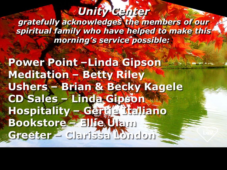 Unity Center gratefully acknowledges the members of our spiritual family who have helped to make this morning’s service possible:: Power Point –Linda Gipson Meditation – Meditation – Betty Riley Ushers – Brian & Becky Kagele CD Sales – Linda Gipson Hospitality – Gertie Italiano Bookstore – Ellie Ulam Greeter – Clarissa London Power Point –Linda Gipson Meditation – Meditation – Betty Riley Ushers – Brian & Becky Kagele CD Sales – Linda Gipson Hospitality – Gertie Italiano Bookstore – Ellie Ulam Greeter – Clarissa London