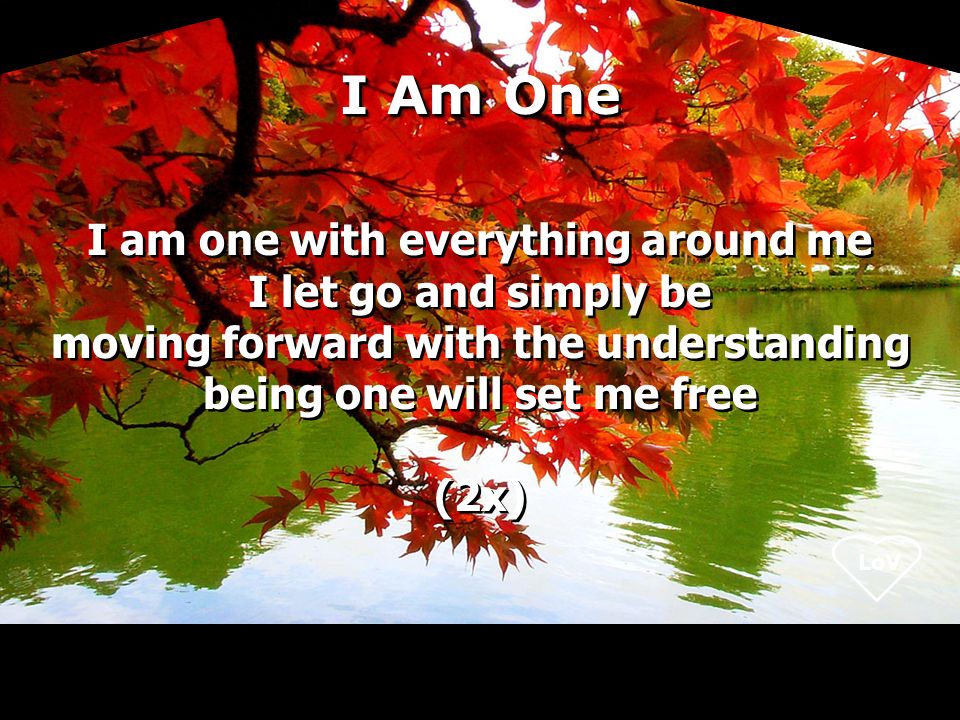 I Am One I am one with everything around me I let go and simply be moving forward with the understanding being one will set me free (2x) I am one with everything around me I let go and simply be moving forward with the understanding being one will set me free (2x)