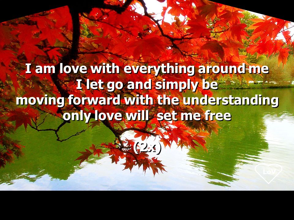 LoV I am love with everything around me I let go and simply be moving forward with the understanding only love will set me free (2x) I am love with everything around me I let go and simply be moving forward with the understanding only love will set me free (2x)
