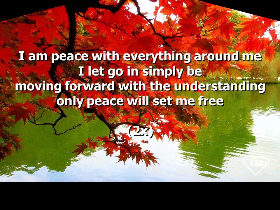 LoV I am peace with everything around me I let go in simply be moving forward with the understanding only peace will set me free (2x) I am peace with everything around me I let go in simply be moving forward with the understanding only peace will set me free (2x)