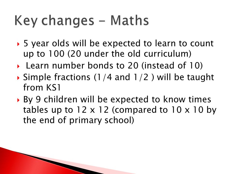  5 year olds will be expected to learn to count up to 100 (20 under the old curriculum)  Learn number bonds to 20 (instead of 10)  Simple fractions (1/4 and 1/2 ) will be taught from KS1  By 9 children will be expected to know times tables up to 12 x 12 (compared to 10 x 10 by the end of primary school)