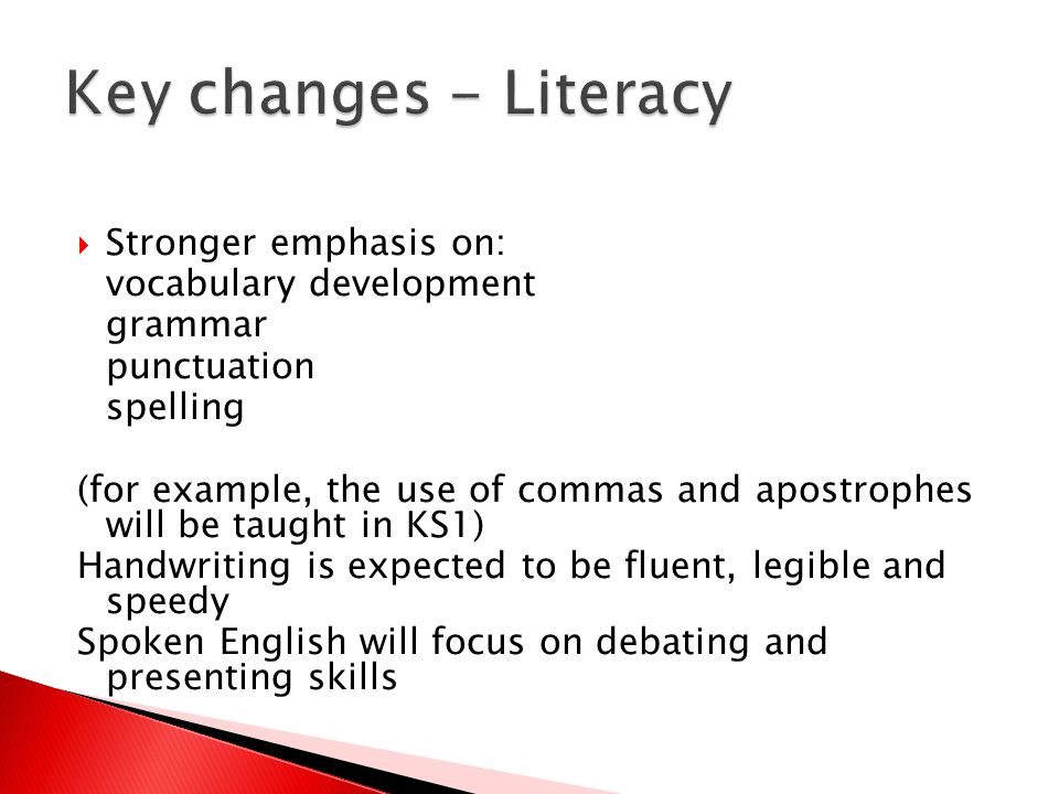  Stronger emphasis on: vocabulary development grammar punctuation spelling (for example, the use of commas and apostrophes will be taught in KS1) Handwriting is expected to be fluent, legible and speedy Spoken English will focus on debating and presenting skills