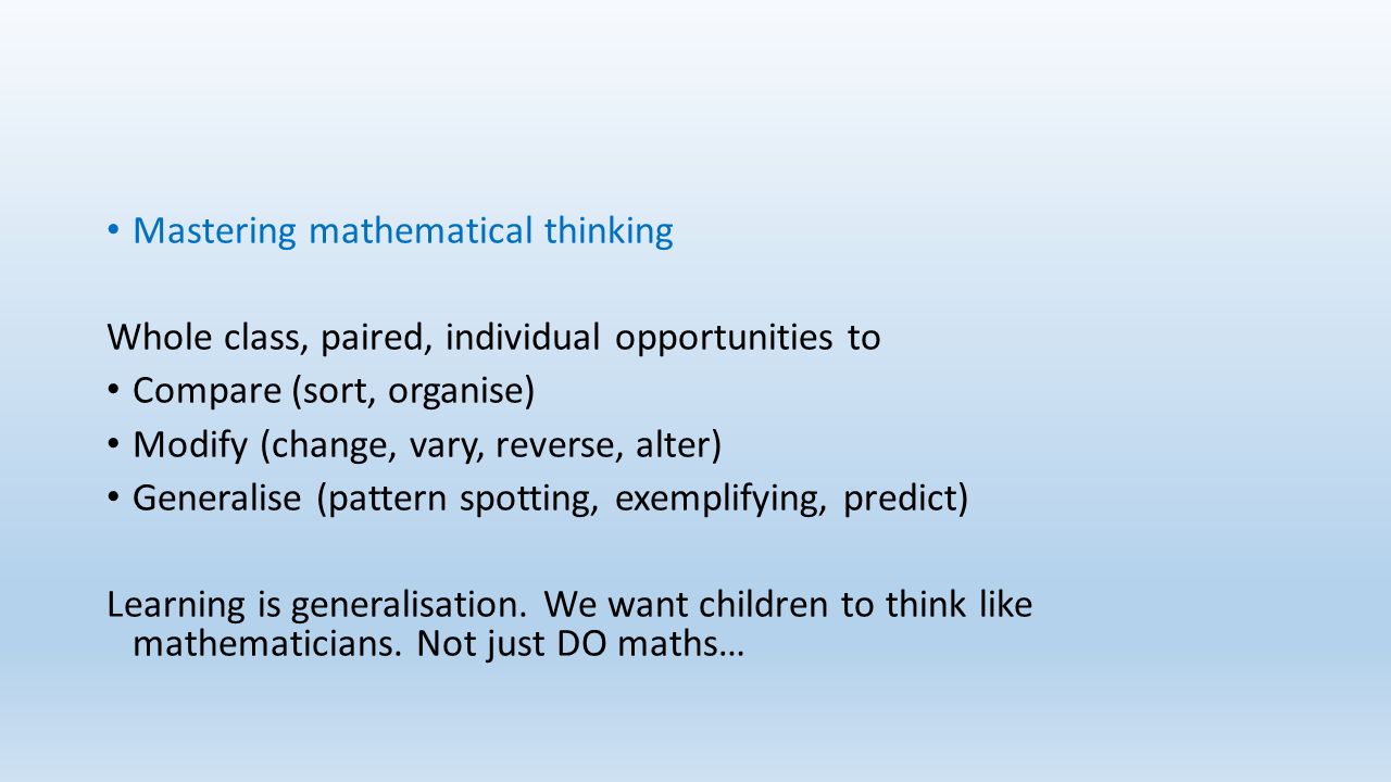 Mastering mathematical thinking Whole class, paired, individual opportunities to Compare (sort, organise) Modify (change, vary, reverse, alter) Generalise (pattern spotting, exemplifying, predict) Learning is generalisation.