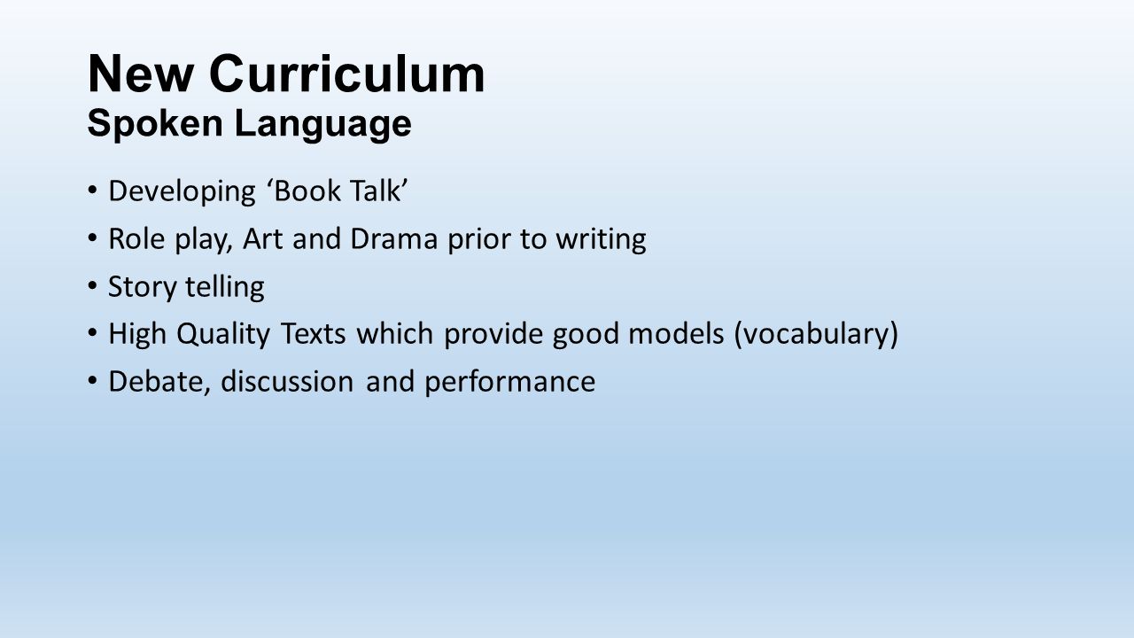 New Curriculum Spoken Language Developing ‘Book Talk’ Role play, Art and Drama prior to writing Story telling High Quality Texts which provide good models (vocabulary) Debate, discussion and performance