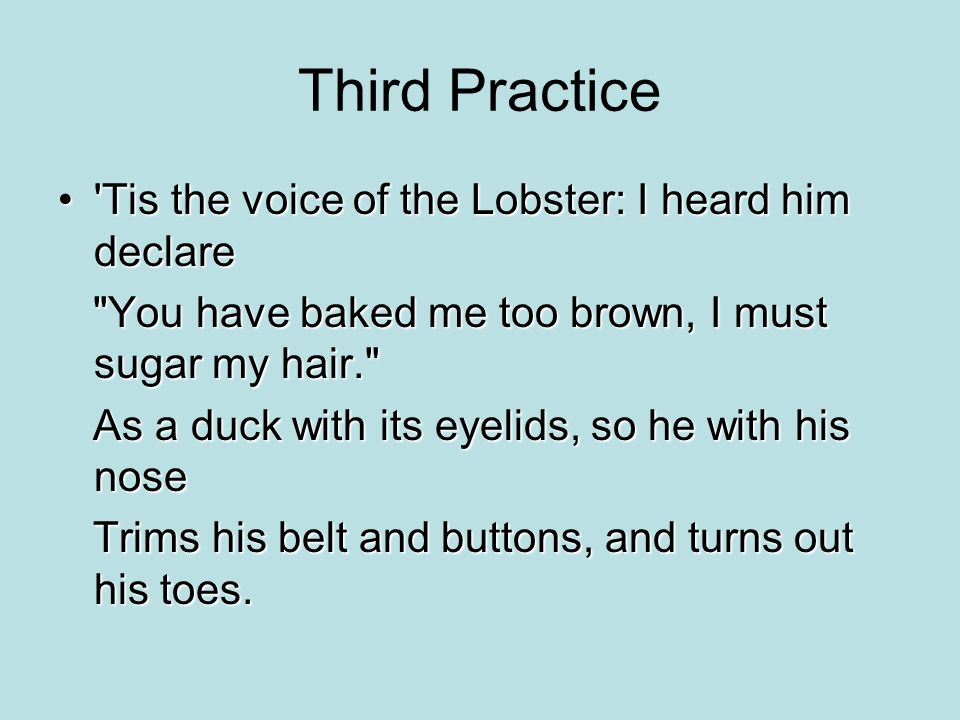 Third Practice Tis the voice of the Lobster: I heard him declare Tis the voice of the Lobster: I heard him declare You have baked me too brown, I must sugar my hair. You have baked me too brown, I must sugar my hair. As a duck with its eyelids, so he with his nose As a duck with its eyelids, so he with his nose Trims his belt and buttons, and turns out his toes.