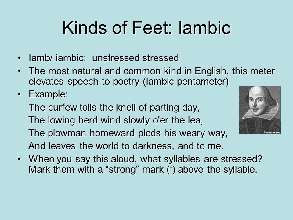 Kinds of Feet: Iambic Iamb/ iambic: unstressed stressedIamb/ iambic: unstressed stressed The most natural and common kind in English, this meter elevates speech to poetry (iambic pentameter)The most natural and common kind in English, this meter elevates speech to poetry (iambic pentameter) Example:Example: The curfew tolls the knell of parting day, The lowing herd wind slowly o er the lea, The lowing herd wind slowly o er the lea, The plowman homeward plods his weary way, The plowman homeward plods his weary way, And leaves the world to darkness, and to me.