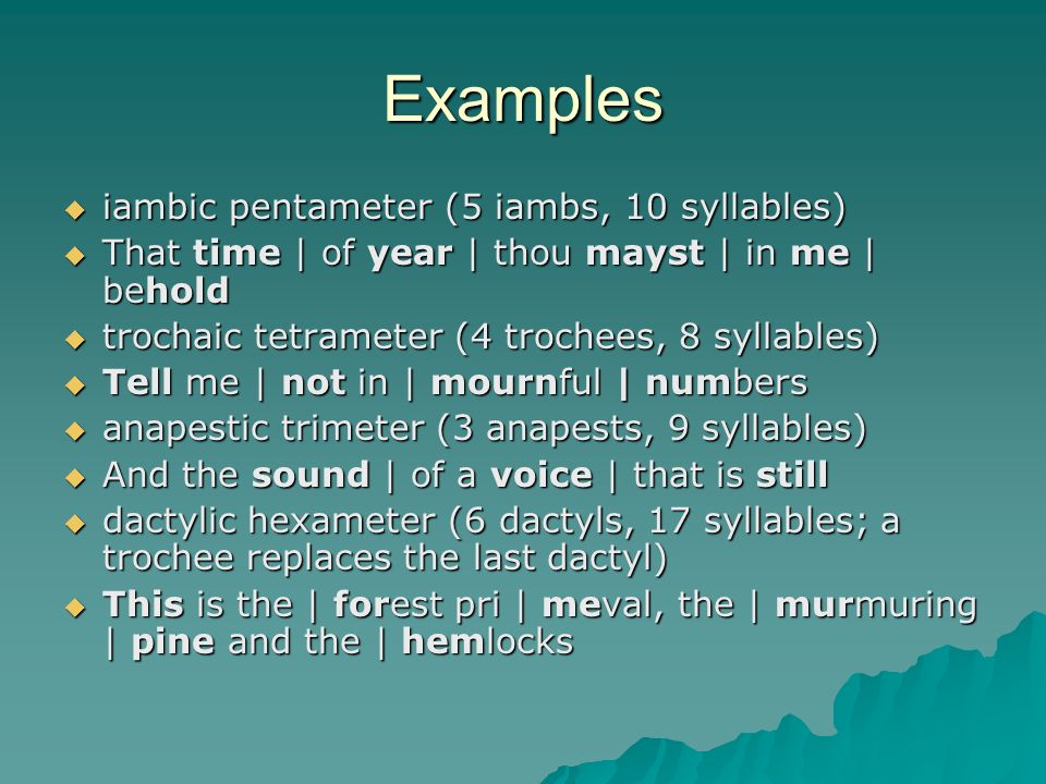 Examples  iambic pentameter (5 iambs, 10 syllables)  That time | of year | thou mayst | in me | behold  trochaic tetrameter (4 trochees, 8 syllables)  Tell me | not in | mournful | numbers  anapestic trimeter (3 anapests, 9 syllables)  And the sound | of a voice | that is still  dactylic hexameter (6 dactyls, 17 syllables; a trochee replaces the last dactyl)  This is the | forest pri | meval, the | murmuring | pine and the | hemlocks