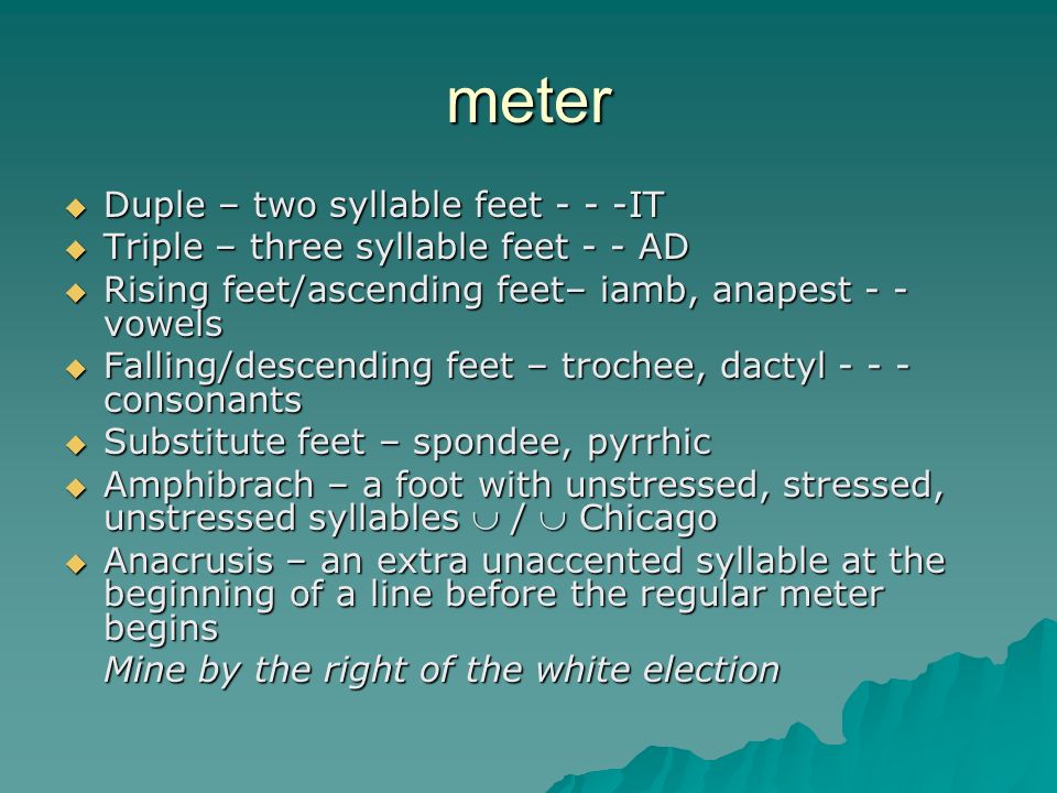 meter  Duple – two syllable feet - - -IT  Triple – three syllable feet - - AD  Rising feet/ascending feet– iamb, anapest - - vowels  Falling/descending feet – trochee, dactyl consonants  Substitute feet – spondee, pyrrhic  Amphibrach – a foot with unstressed, stressed, unstressed syllables  /  Chicago  Anacrusis – an extra unaccented syllable at the beginning of a line before the regular meter begins Mine by the right of the white election