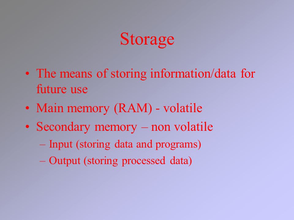 Storage The means of storing information/data for future use Main memory (RAM) - volatile Secondary memory – non volatile –Input (storing data and programs) –Output (storing processed data)