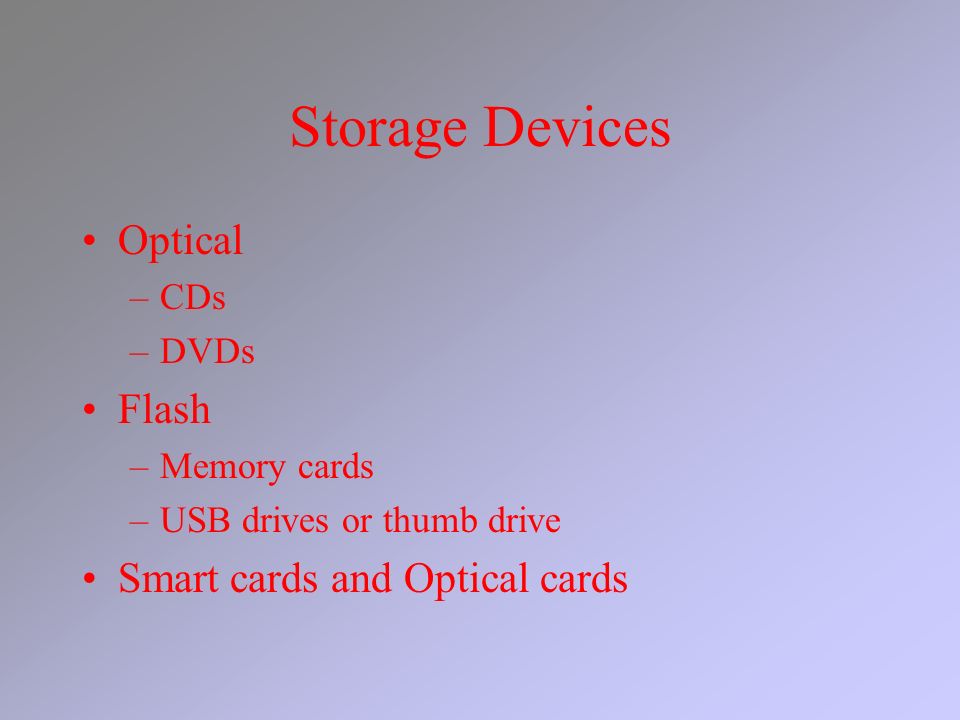 Storage Devices Optical –CDs –DVDs Flash –Memory cards –USB drives or thumb drive Smart cards and Optical cards