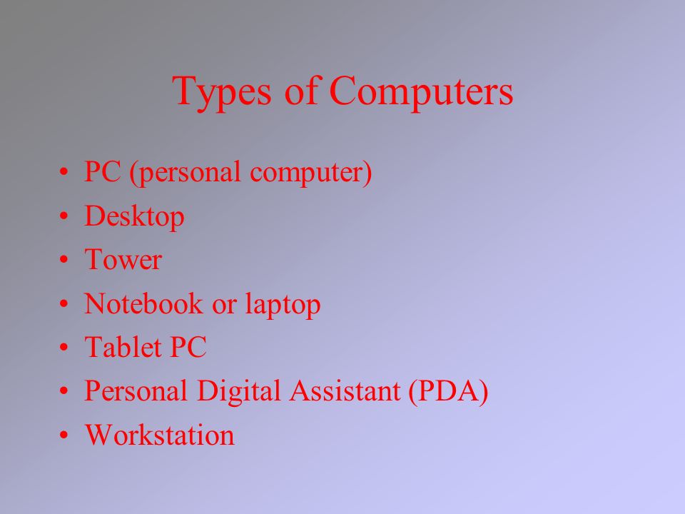 Types of Computers PC (personal computer) Desktop Tower Notebook or laptop Tablet PC Personal Digital Assistant (PDA) Workstation