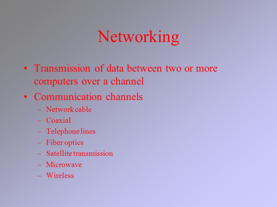 Networking Transmission of data between two or more computers over a channel Communication channels –Network cable –Coaxial –Telephone lines –Fiber optics –Satellite transmission –Microwave –Wireless