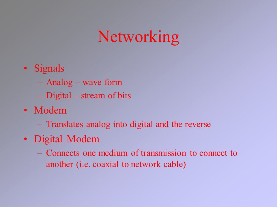 Networking Signals –Analog – wave form –Digital – stream of bits Modem –Translates analog into digital and the reverse Digital Modem –Connects one medium of transmission to connect to another (i.e.