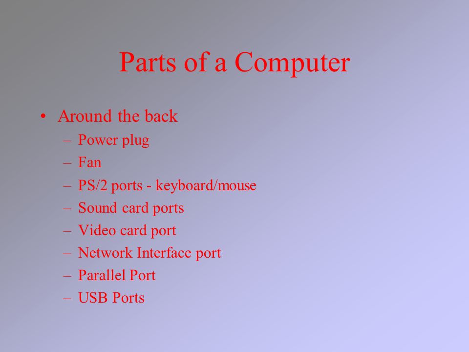 Parts of a Computer Around the back –Power plug –Fan –PS/2 ports - keyboard/mouse –Sound card ports –Video card port –Network Interface port –Parallel Port –USB Ports