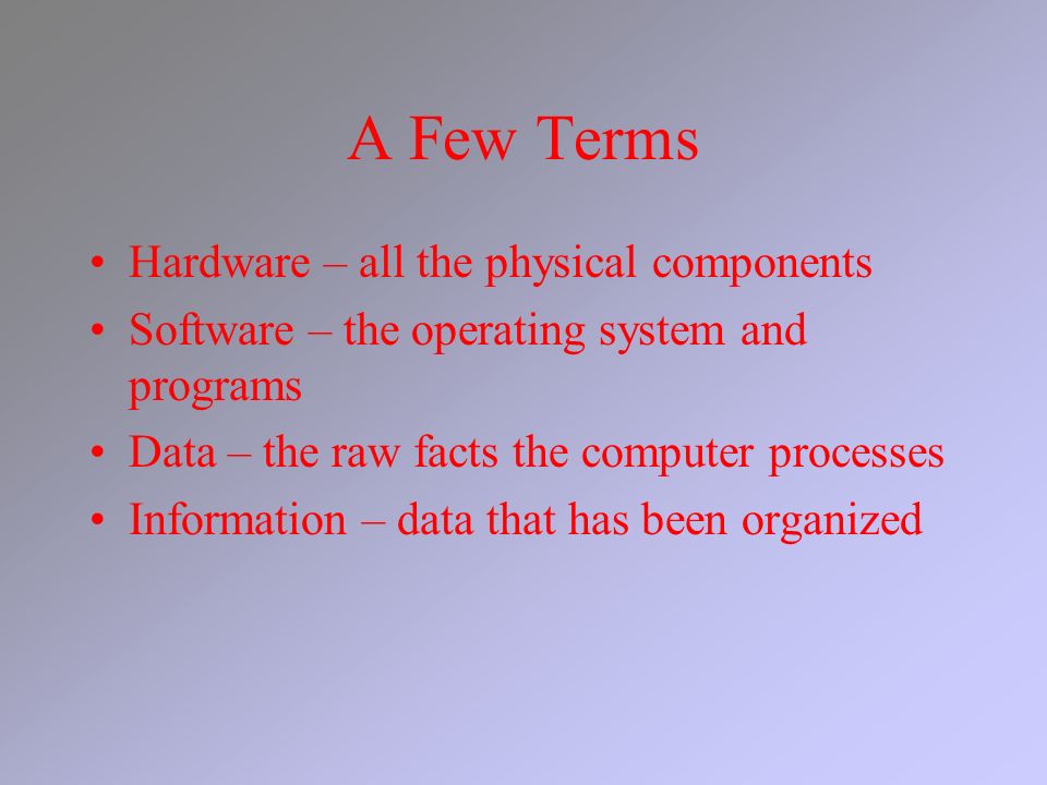 A Few Terms Hardware – all the physical components Software – the operating system and programs Data – the raw facts the computer processes Information – data that has been organized