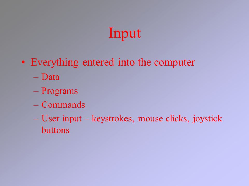 Input Everything entered into the computer –Data –Programs –Commands –User input – keystrokes, mouse clicks, joystick buttons
