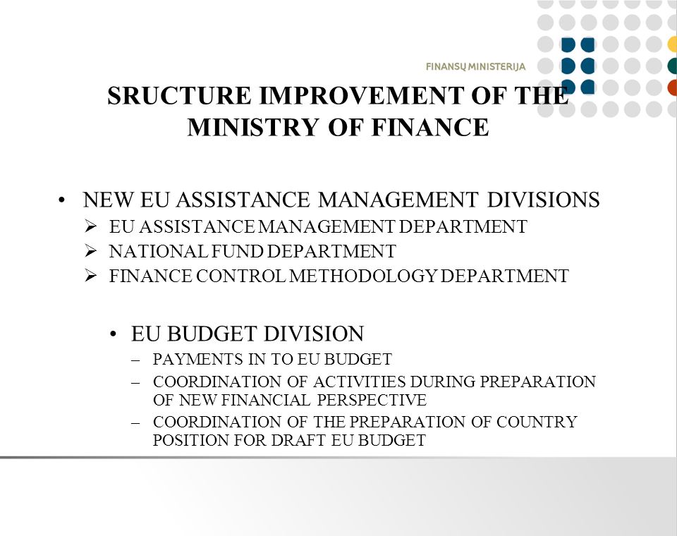 SRUCTURE IMPROVEMENT OF THE MINISTRY OF FINANCE NEW EU ASSISTANCE MANAGEMENT DIVISIONS  EU ASSISTANCE MANAGEMENT DEPARTMENT  NATIONAL FUND DEPARTMENT  FINANCE CONTROL METHODOLOGY DEPARTMENT EU BUDGET DIVISION –PAYMENTS IN TO EU BUDGET –COORDINATION OF ACTIVITIES DURING PREPARATION OF NEW FINANCIAL PERSPECTIVE –COORDINATION OF THE PREPARATION OF COUNTRY POSITION FOR DRAFT EU BUDGET
