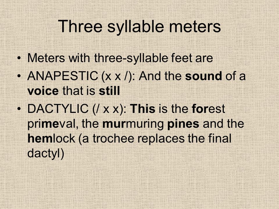 Three syllable meters Meters with three-syllable feet are ANAPESTIC (x x /): And the sound of a voice that is still DACTYLIC (/ x x): This is the forest primeval, the murmuring pines and the hemlock (a trochee replaces the final dactyl)