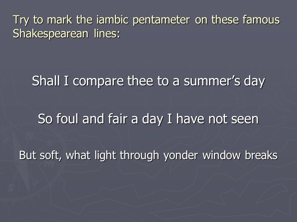 Try to mark the iambic pentameter on these famous Shakespearean lines: Shall I compare thee to a summer’s day So foul and fair a day I have not seen But soft, what light through yonder window breaks