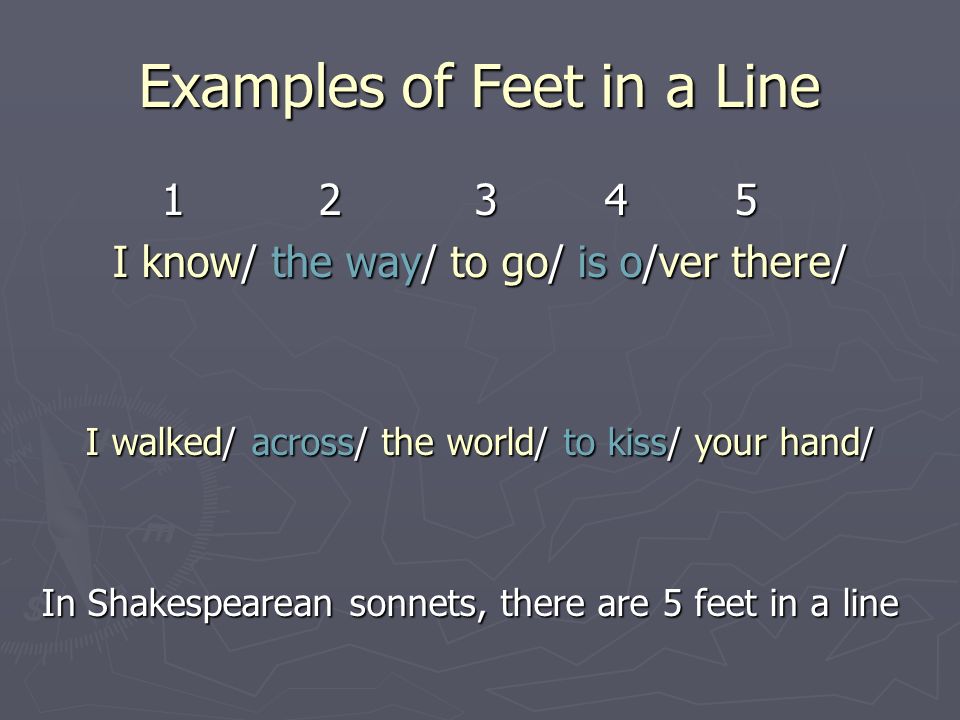 Examples of Feet in a Line I know/ the way/ to go/ is o/ver there/ I walked/ across/ the world/ to kiss/ your hand/ In Shakespearean sonnets, there are 5 feet in a line