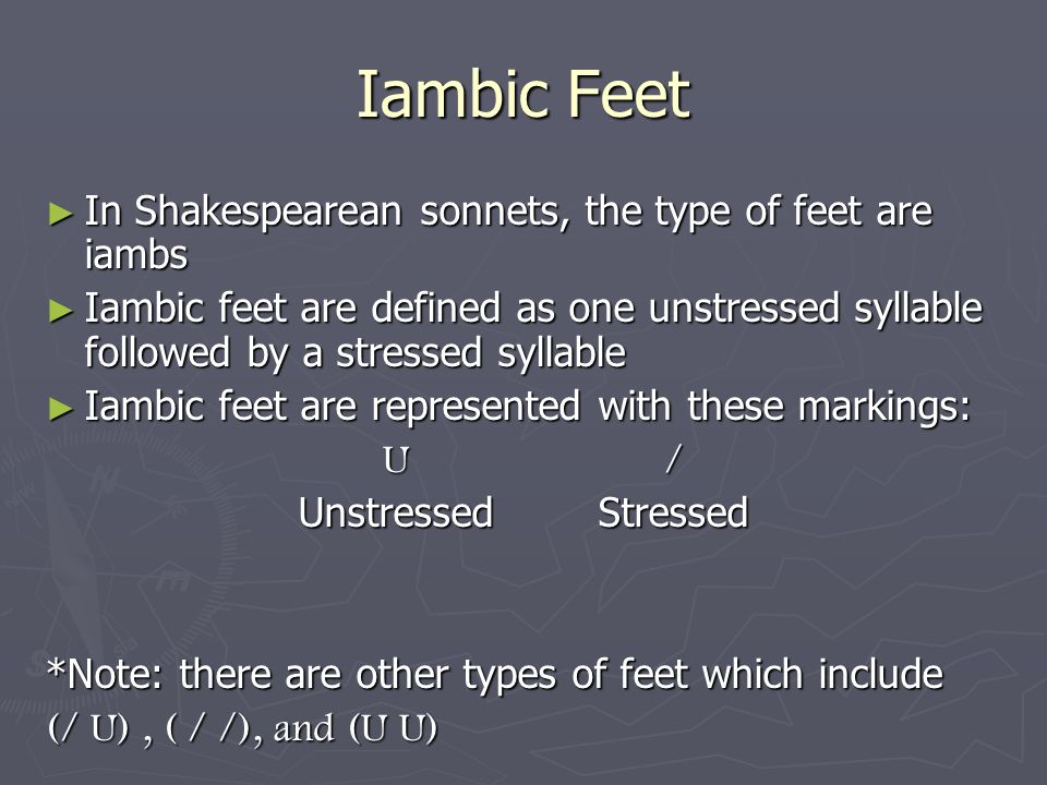 Iambic Feet ► In Shakespearean sonnets, the type of feet are iambs ► Iambic feet are defined as one unstressed syllable followed by a stressed syllable ► Iambic feet are represented with these markings: U / U / Unstressed Stressed *Note: there are other types of feet which include (/ U), ( / /), and (U U)