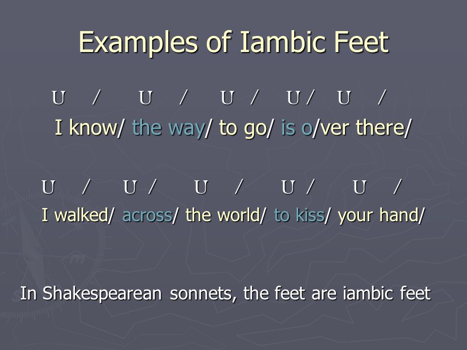 Examples of Iambic Feet U / U / U / U / U / U / U / U / U / U / I know/ the way/ to go/ is o/ver there/ U / U / U / U / U / U / U / U / U / U / I walked/ across/ the world/ to kiss/ your hand/ In Shakespearean sonnets, the feet are iambic feet