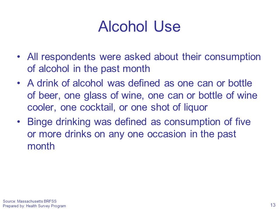 Source: Massachusetts BRFSS Prepared by: Health Survey Program Alcohol Use All respondents were asked about their consumption of alcohol in the past month A drink of alcohol was defined as one can or bottle of beer, one glass of wine, one can or bottle of wine cooler, one cocktail, or one shot of liquor Binge drinking was defined as consumption of five or more drinks on any one occasion in the past month 13