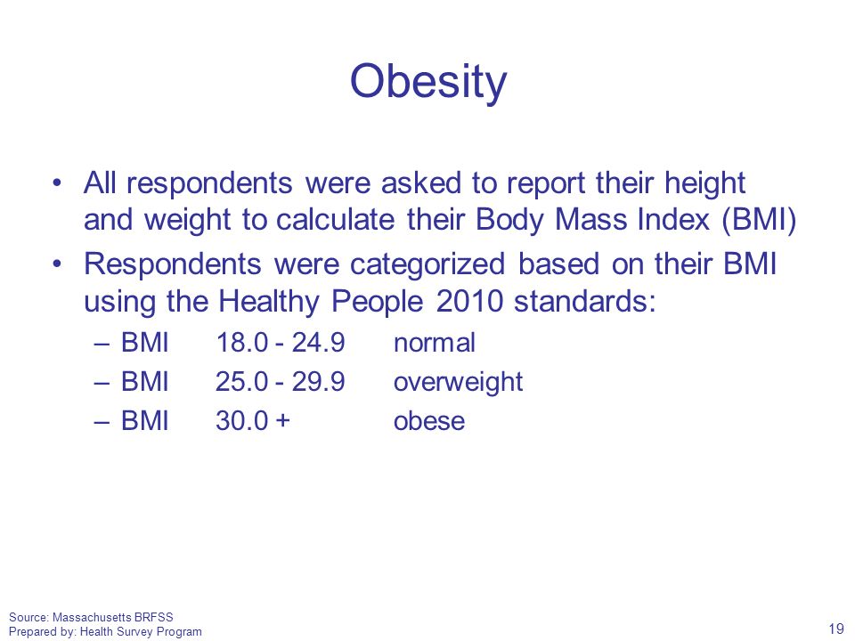Source: Massachusetts BRFSS Prepared by: Health Survey Program Obesity All respondents were asked to report their height and weight to calculate their Body Mass Index (BMI) Respondents were categorized based on their BMI using the Healthy People 2010 standards: –BMI normal –BMI overweight –BMI obese 19