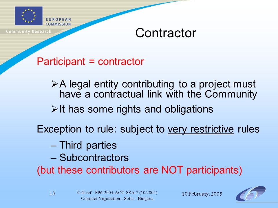 Call ref.: FP ACC-SSA-2 (10/2004) Contract Negotiation - Sofia - Bulgaria 10 February, Contractor Participant = contractor  A legal entity contributing to a project must have a contractual link with the Community  It has some rights and obligations Exception to rule: subject to very restrictive rules –Third parties –Subcontractors (but these contributors are NOT participants)
