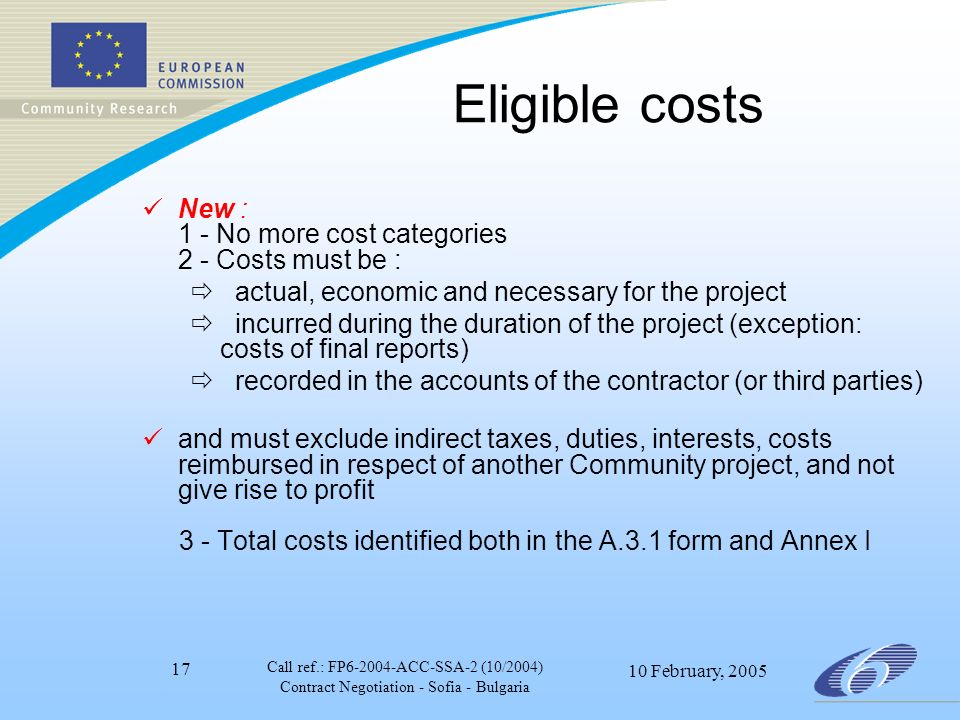 Call ref.: FP ACC-SSA-2 (10/2004) Contract Negotiation - Sofia - Bulgaria 10 February, Eligible costs New :  1 - No more cost categories  2 - Costs must be :  actual, economic and necessary for the project  incurred during the duration of the project (exception: costs of final reports)  recorded in the accounts of the contractor (or third parties) and must exclude indirect taxes, duties, interests, costs reimbursed in respect of another Community project, and not give rise to profit 3 - Total costs identified both in the A.3.1 form and Annex I