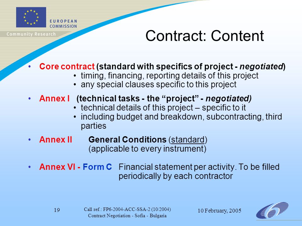 Call ref.: FP ACC-SSA-2 (10/2004) Contract Negotiation - Sofia - Bulgaria 10 February, Contract: Content Core contract (standard with specifics of project - negotiated) timing, financing, reporting details of this project any special clauses specific to this project Annex I (technical tasks - the project - negotiated) technical details of this project – specific to it including budget and breakdown, subcontracting, third parties Annex II General Conditions (standard) (applicable to every instrument) Annex VI - Form CFinancial statement per activity.