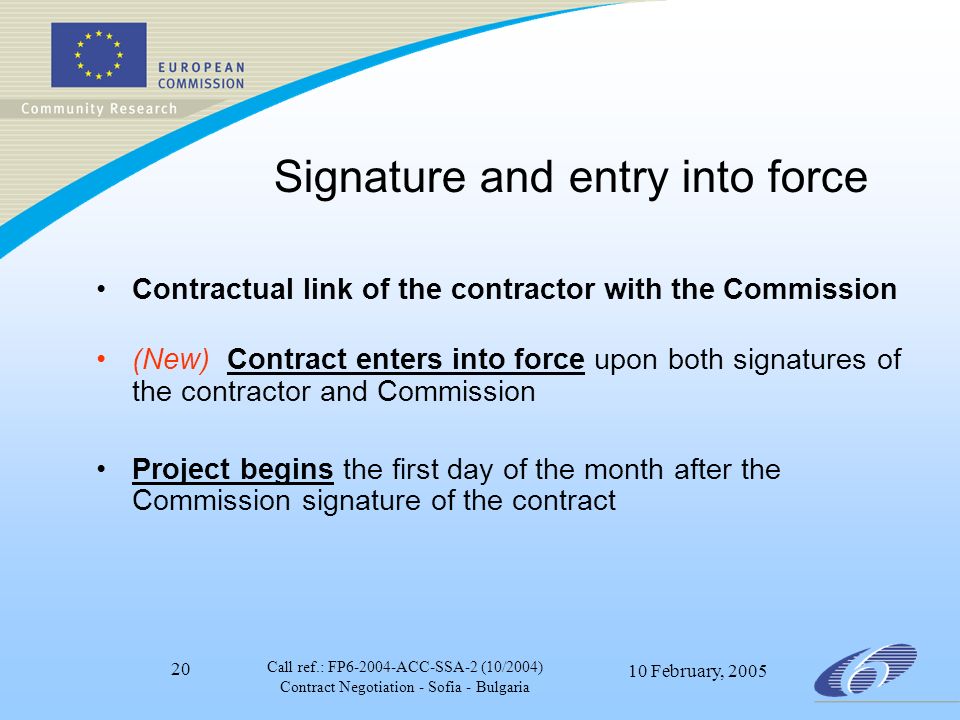 Call ref.: FP ACC-SSA-2 (10/2004) Contract Negotiation - Sofia - Bulgaria 10 February, Signature and entry into force Contractual link of the contractor with the Commission (New) Contract enters into force upon both signatures of the contractor and Commission Project begins the first day of the month after the Commission signature of the contract