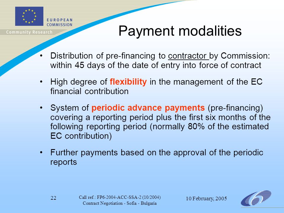 Call ref.: FP ACC-SSA-2 (10/2004) Contract Negotiation - Sofia - Bulgaria 10 February, Payment modalities Distribution of pre-financing to contractor by Commission: within 45 days of the date of entry into force of contract High degree of flexibility in the management of the EC financial contribution System of periodic advance payments (pre-financing) covering a reporting period plus the first six months of the following reporting period (normally 80% of the estimated EC contribution) Further payments based on the approval of the periodic reports