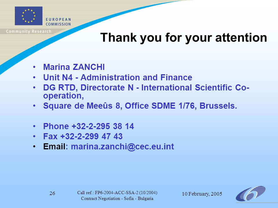 Call ref.: FP ACC-SSA-2 (10/2004) Contract Negotiation - Sofia - Bulgaria 10 February, Thank you for your attention Marina ZANCHI Unit N4 - Administration and Finance DG RTD, Directorate N - International Scientific Co- operation, Square de Meeûs 8, Office SDME 1/76, Brussels.