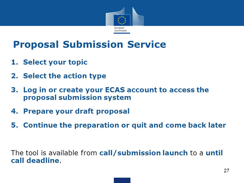 27 1.Select your topic 2.Select the action type 3.Log in or create your ECAS account to access the proposal submission system 4.Prepare your draft proposal 5.Continue the preparation or quit and come back later The tool is available from call/submission launch to a until call deadline.