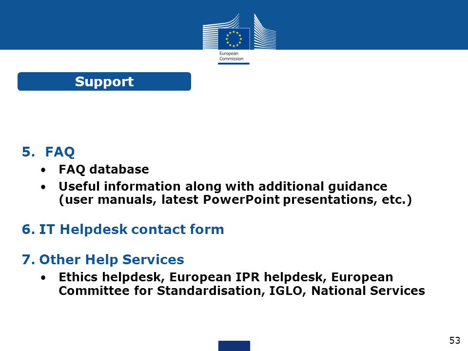 5.FAQ FAQ database Useful information along with additional guidance (user manuals, latest PowerPoint presentations, etc.) 6.IT Helpdesk contact form 7.Other Help Services Ethics helpdesk, European IPR helpdesk, European Committee for Standardisation, IGLO, National Services Support 53