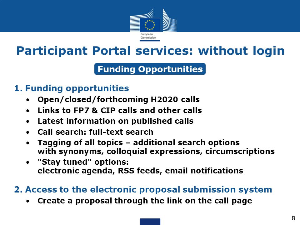Participant Portal services: without login 1.Funding opportunities Open/closed/forthcoming H2020 calls Links to FP7 & CIP calls and other calls Latest information on published calls Call search: full-text search Tagging of all topics – additional search options with synonyms, colloquial expressions, circumscriptions Stay tuned options: electronic agenda, RSS feeds,  notifications 2.Access to the electronic proposal submission system Create a proposal through the link on the call page Funding Opportunities 8