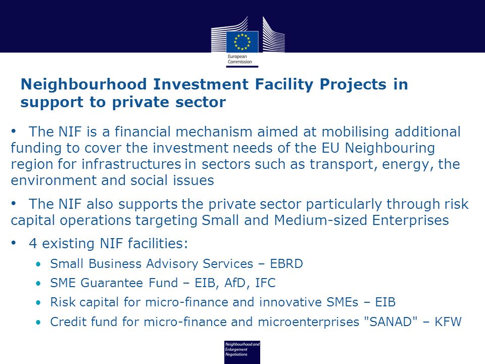 The NIF is a financial mechanism aimed at mobilising additional funding to cover the investment needs of the EU Neighbouring region for infrastructures in sectors such as transport, energy, the environment and social issues The NIF also supports the private sector particularly through risk capital operations targeting Small and Medium-sized Enterprises 4 existing NIF facilities: Small Business Advisory Services – EBRD SME Guarantee Fund – EIB, AfD, IFC Risk capital for micro-finance and innovative SMEs – EIB Credit fund for micro-finance and microenterprises SANAD – KFW Neighbourhood Investment Facility Projects in support to private sector