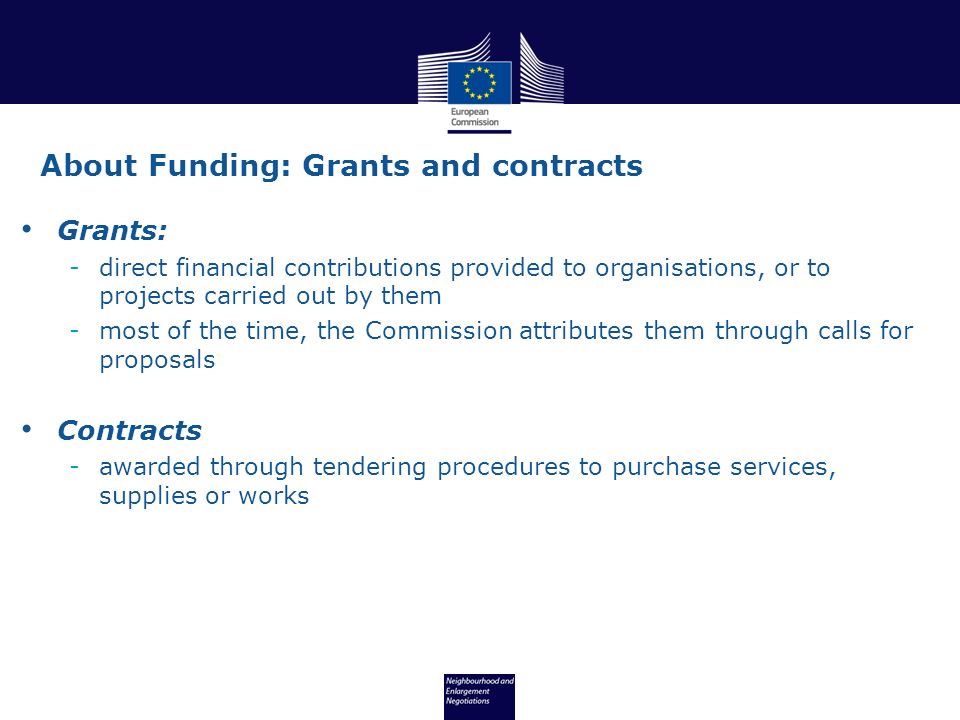 Grants: -direct financial contributions provided to organisations, or to projects carried out by them -most of the time, the Commission attributes them through calls for proposals Contracts -awarded through tendering procedures to purchase services, supplies or works About Funding: Grants and contracts