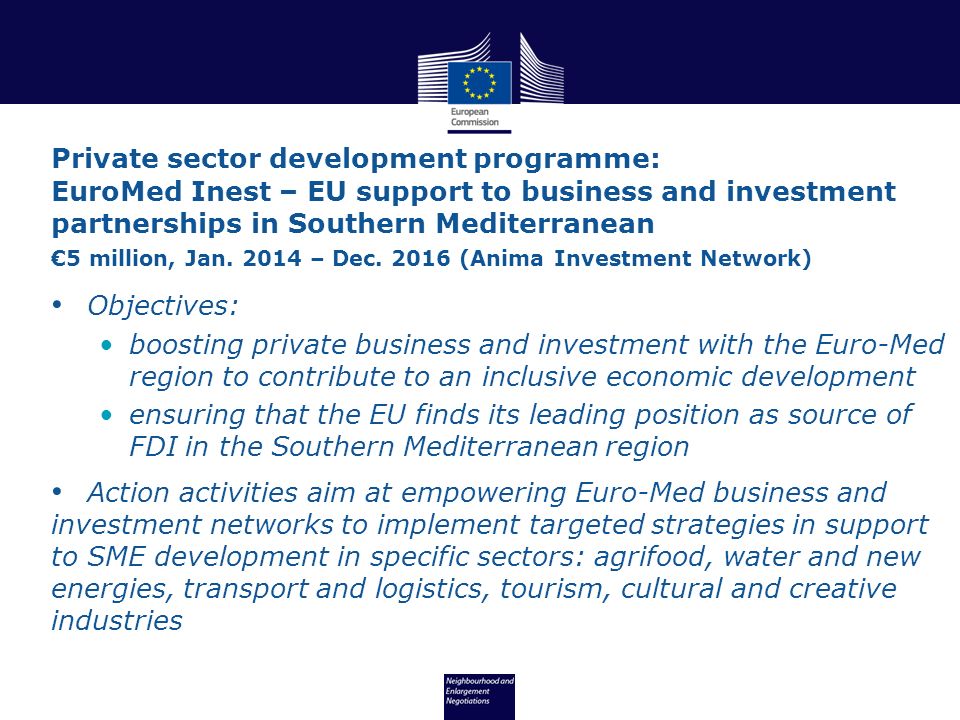 Objectives: boosting private business and investment with the Euro-Med region to contribute to an inclusive economic development ensuring that the EU finds its leading position as source of FDI in the Southern Mediterranean region Action activities aim at empowering Euro-Med business and investment networks to implement targeted strategies in support to SME development in specific sectors: agrifood, water and new energies, transport and logistics, tourism, cultural and creative industries Private sector development programme: EuroMed Inest – EU support to business and investment partnerships in Southern Mediterranean €5 million, Jan.