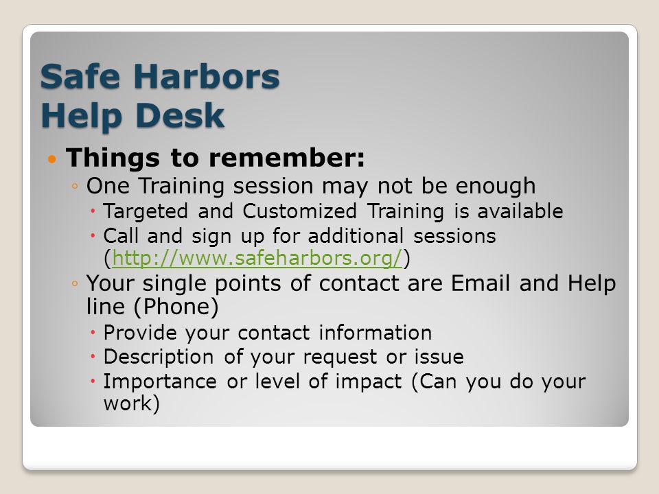 Safe Harbors Help Desk Things to remember: ◦One Training session may not be enough  Targeted and Customized Training is available  Call and sign up for additional sessions (  ◦Your single points of contact are  and Help line (Phone)  Provide your contact information  Description of your request or issue  Importance or level of impact (Can you do your work)