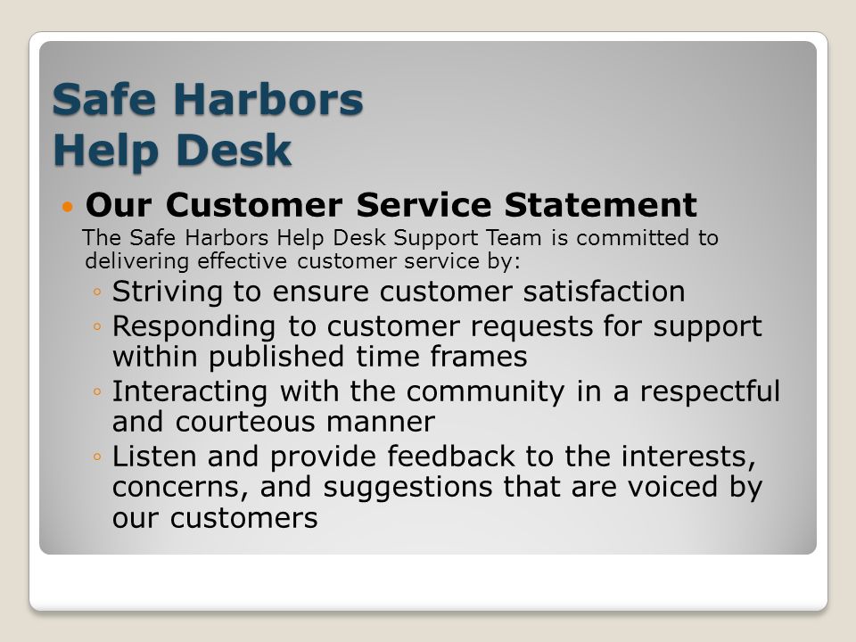 Safe Harbors Help Desk Our Customer Service Statement The Safe Harbors Help Desk Support Team is committed to delivering effective customer service by: ◦Striving to ensure customer satisfaction ◦Responding to customer requests for support within published time frames ◦Interacting with the community in a respectful and courteous manner ◦Listen and provide feedback to the interests, concerns, and suggestions that are voiced by our customers