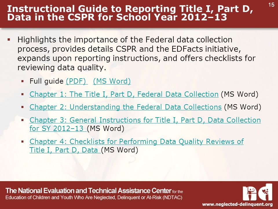 15 Instructional Guide to Reporting Title I, Part D, Data in the CSPR for School Year 2012–13  Highlights the importance of the Federal data collection process, provides details CSPR and the EDFacts initiative, expands upon reporting instructions, and offers checklists for reviewing data quality.