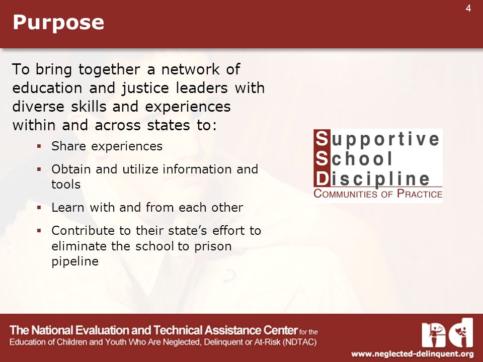 4 Purpose To bring together a network of education and justice leaders with diverse skills and experiences within and across states to:  Share experiences  Obtain and utilize information and tools  Learn with and from each other  Contribute to their state’s effort to eliminate the school to prison pipeline
