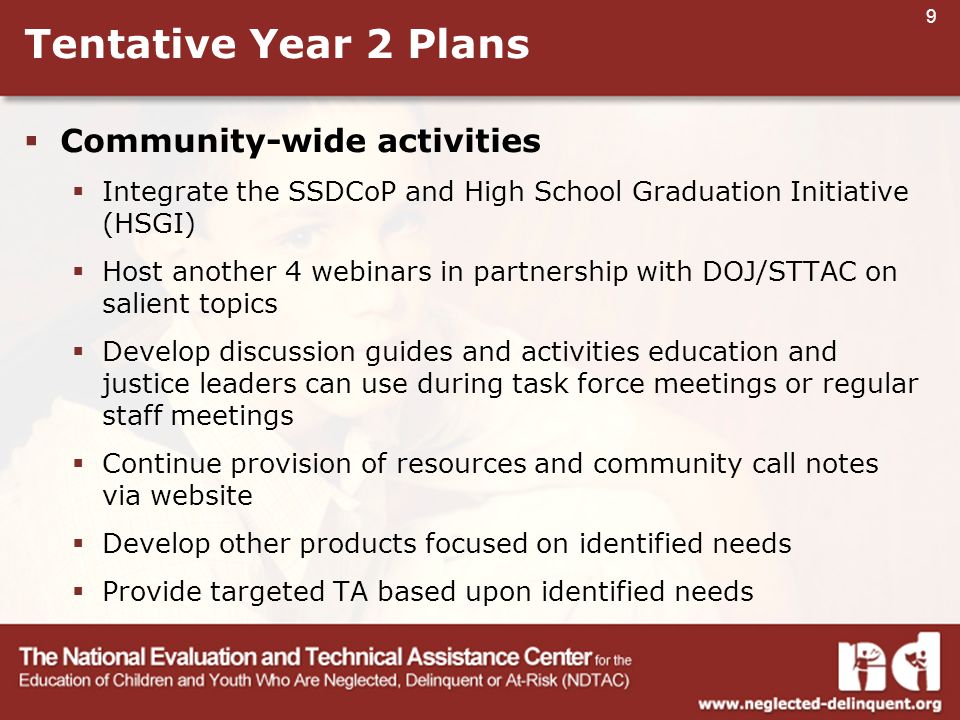 9 Tentative Year 2 Plans  Community-wide activities  Integrate the SSDCoP and High School Graduation Initiative (HSGI)  Host another 4 webinars in partnership with DOJ/STTAC on salient topics  Develop discussion guides and activities education and justice leaders can use during task force meetings or regular staff meetings  Continue provision of resources and community call notes via website  Develop other products focused on identified needs  Provide targeted TA based upon identified needs