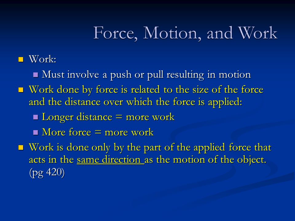 Work: Work: Must involve a push or pull resulting in motion Must involve a push or pull resulting in motion Work done by force is related to the size of the force and the distance over which the force is applied: Work done by force is related to the size of the force and the distance over which the force is applied: Longer distance = more work Longer distance = more work More force = more work More force = more work Work is done only by the part of the applied force that acts in the same direction as the motion of the object.