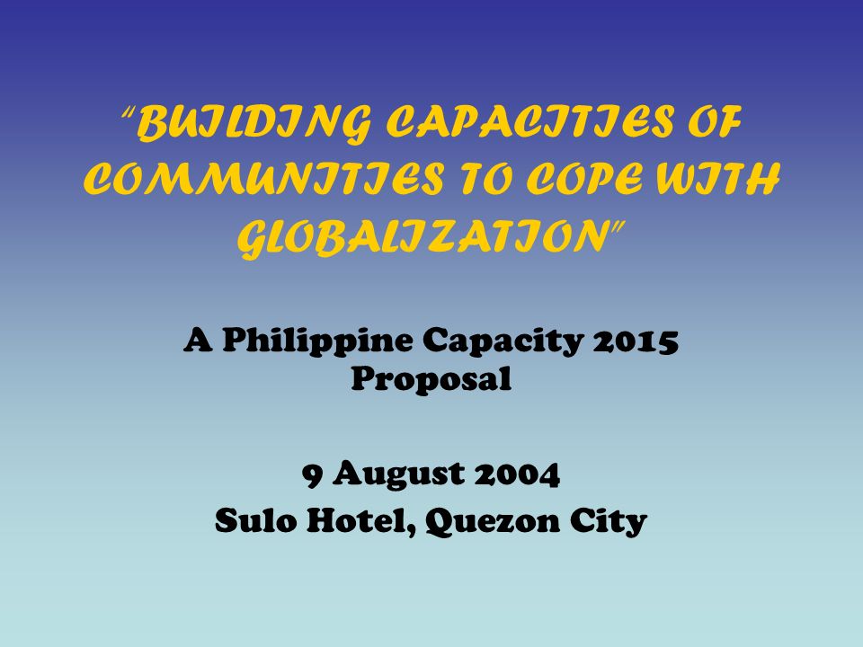 BUILDING CAPACITIES OF COMMUNITIES TO COPE WITH GLOBALIZATION A Philippine Capacity 2015 Proposal 9 August 2004 Sulo Hotel, Quezon City