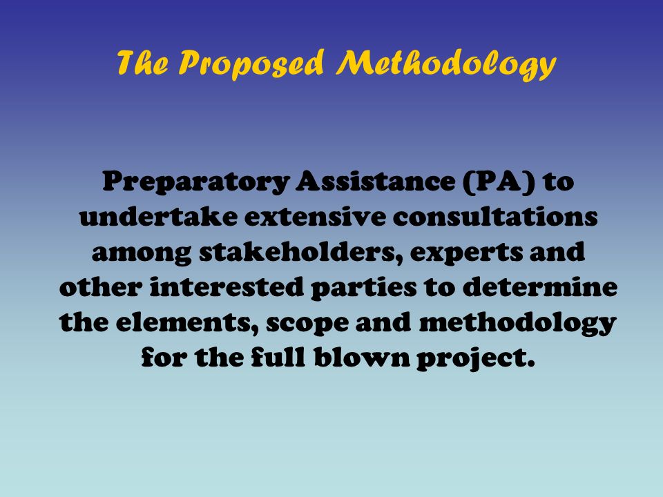 The Proposed Methodology Preparatory Assistance (PA) to undertake extensive consultations among stakeholders, experts and other interested parties to determine the elements, scope and methodology for the full blown project.