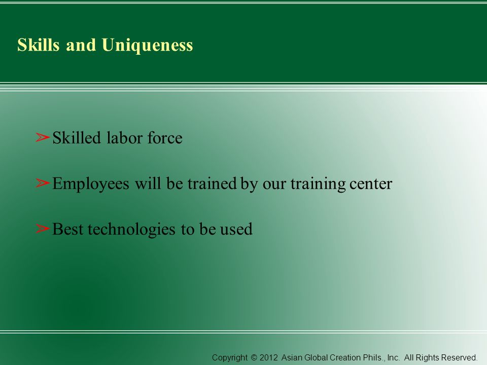 Skills and Uniqueness ➢ Skilled labor force ➢ Employees will be trained by our training center ➢ Best technologies to be used Copyright © 2012 Asian Global Creation Phils., Inc.